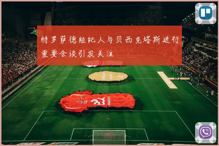 特罗萨德经纪人与贝西克塔斯进行重要会谈引发关注