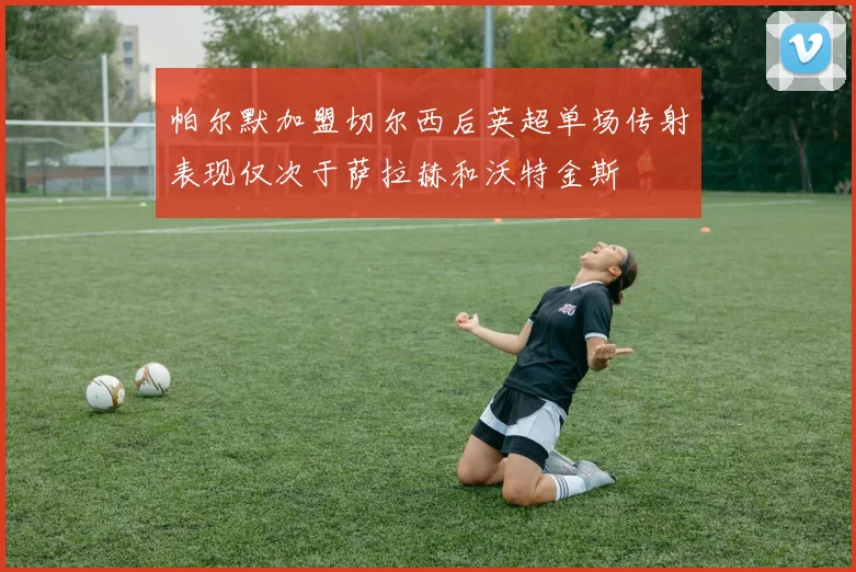 帕尔默加盟切尔西后英超单场传射表现仅次于萨拉赫和沃特金斯