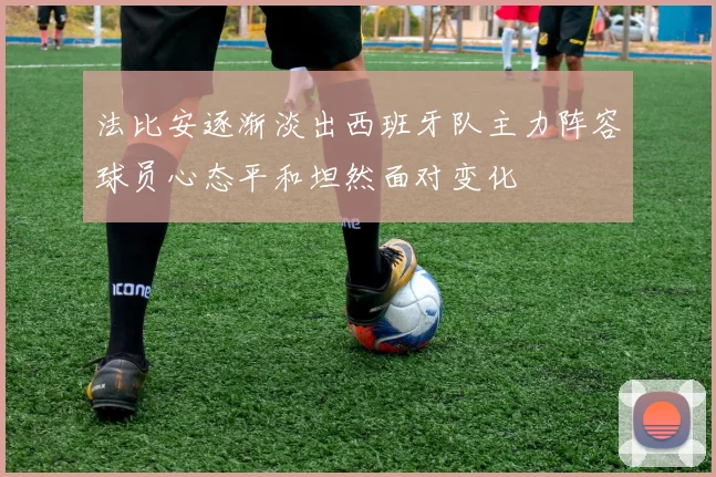 法比安逐渐淡出西班牙队主力阵容球员心态平和坦然面对变化
