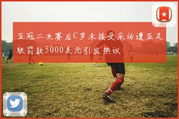亚冠二决赛后C罗未接受采访遭亚足联罚款5000美元引发热议