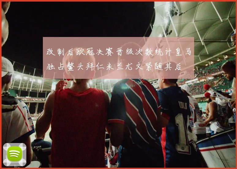 改制后欧冠决赛晋级次数统计皇马独占鳌头拜仁米兰尤文紧随其后