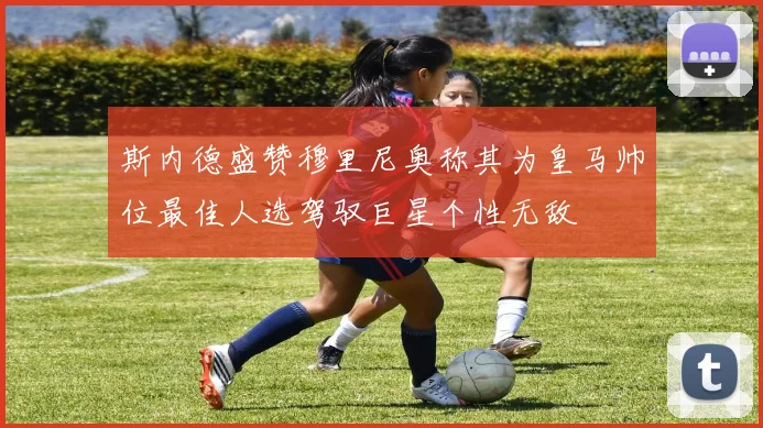 斯内德盛赞穆里尼奥称其为皇马帅位最佳人选驾驭巨星个性无敌