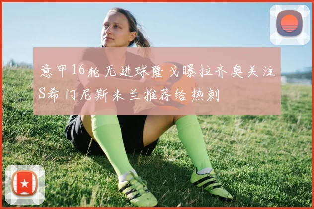意甲16轮无进球隆戈曝拉齐奥关注S希门尼斯米兰推荐给热刺