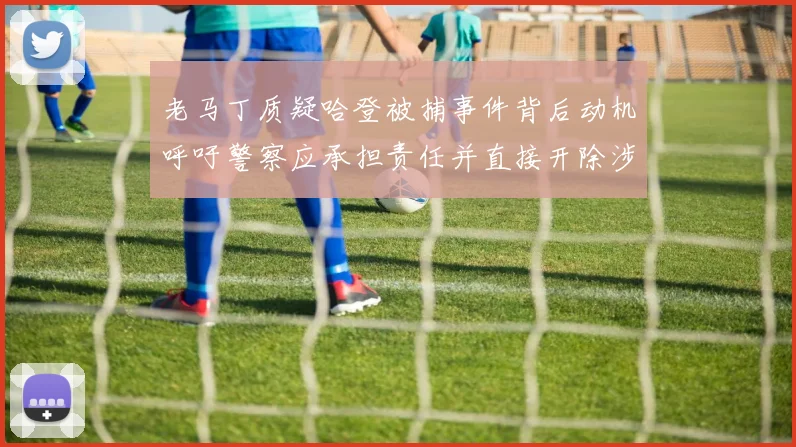 老马丁质疑哈登被捕事件背后动机呼吁警察应承担责任并直接开除涉事人员