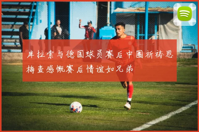 库拉索与德国球员赛后中圈祈祷恩梅查感慨赛后情谊如兄弟