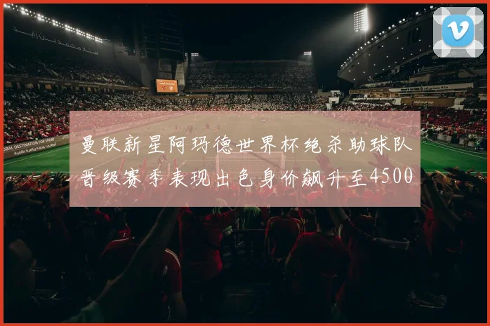 曼联新星阿玛德世界杯绝杀助球队晋级赛季表现出色身价飙升至4500万欧
