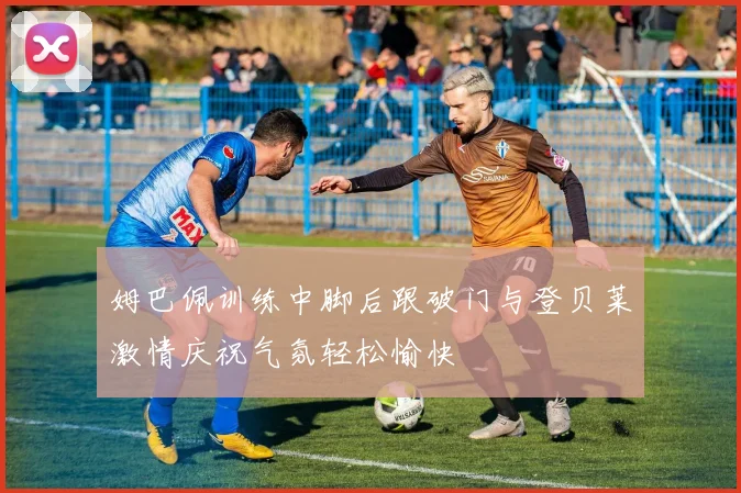 姆巴佩训练中脚后跟破门与登贝莱激情庆祝气氛轻松愉快