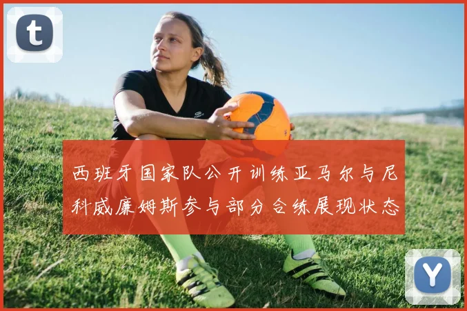 西班牙国家队公开训练亚马尔与尼科威廉姆斯参与部分合练展现状态
