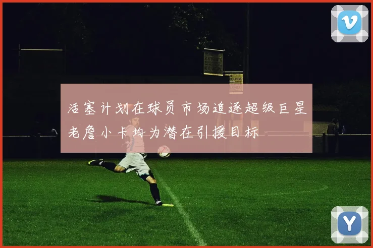 活塞计划在球员市场追逐超级巨星老詹小卡均为潜在引援目标