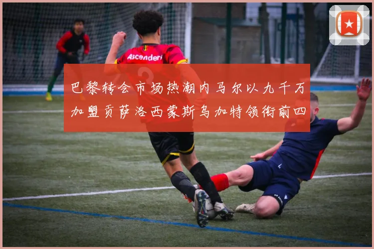 巴黎转会市场热潮内马尔以九千万加盟贡萨洛西蒙斯乌加特领衔前四
