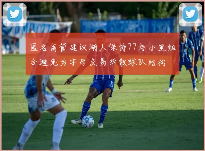 匿名高管建议湖人保持77与小里组合避免为字母交易拆散球队结构