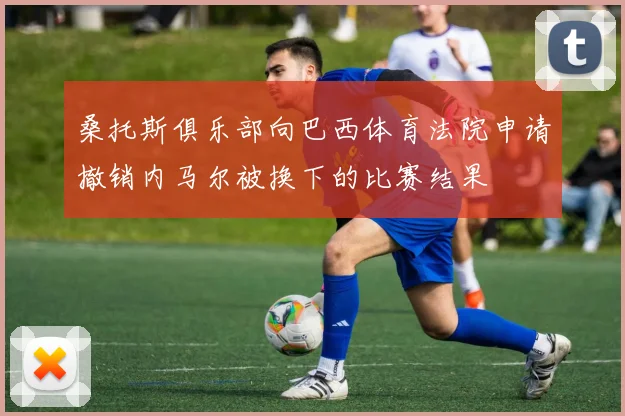 桑托斯俱乐部向巴西体育法院申请撤销内马尔被换下的比赛结果