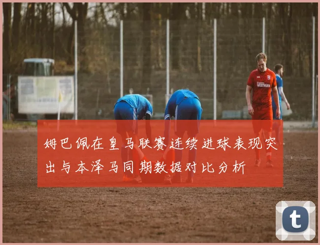 姆巴佩在皇马联赛连续进球表现突出与本泽马同期数据对比分析