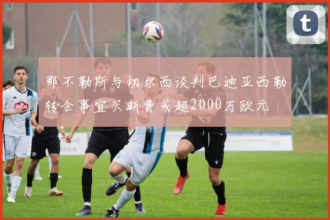 那不勒斯与切尔西谈判巴迪亚西勒转会事宜买断费或超2000万欧元