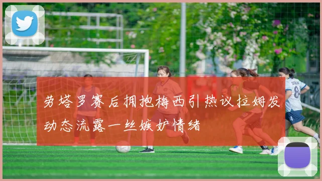 劳塔罗赛后拥抱梅西引热议拉姆发动态流露一丝嫉妒情绪