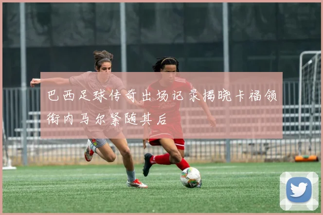 巴西足球传奇出场记录揭晓卡福领衔内马尔紧随其后