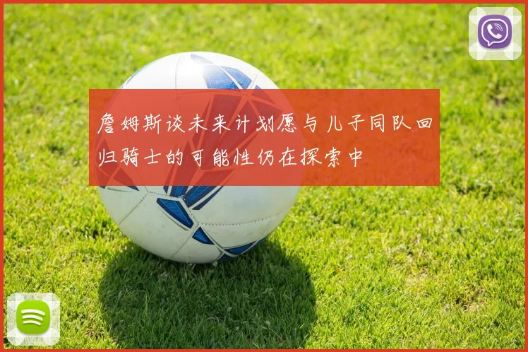 詹姆斯谈未来计划愿与儿子同队回归骑士的可能性仍在探索中