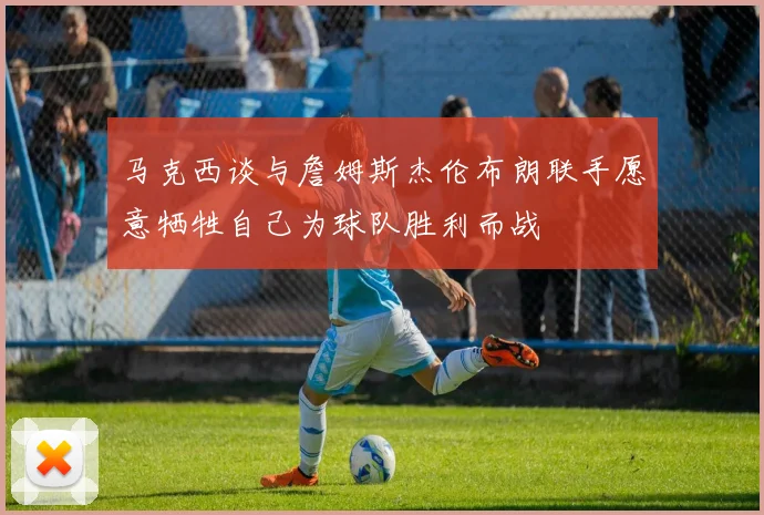 马克西谈与詹姆斯杰伦布朗联手愿意牺牲自己为球队胜利而战